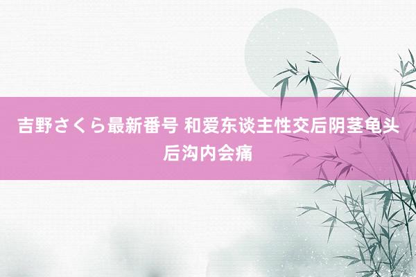 吉野さくら最新番号 和爱东谈主性交后阴茎龟头后沟内会痛