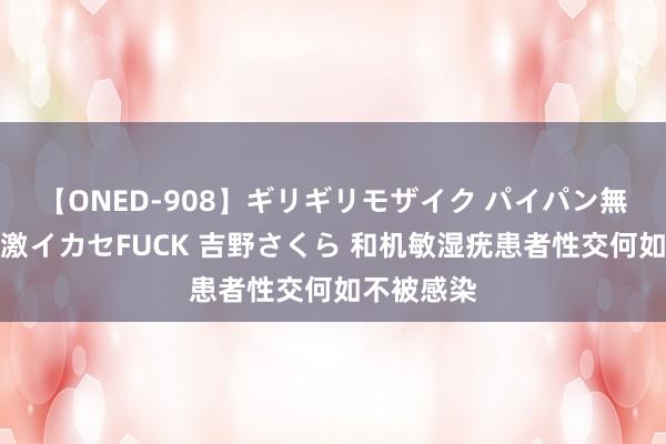 【ONED-908】ギリギリモザイク パイパン無限絶頂！激イカセFUCK 吉野さくら 和机敏湿疣患者性交何如不被感染