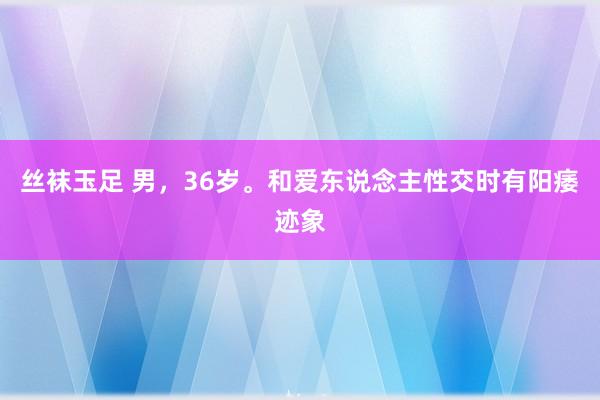 丝袜玉足 男，36岁。和爱东说念主性交时有阳痿迹象