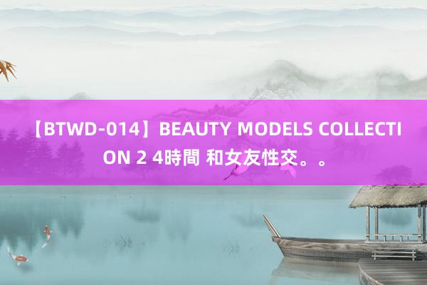 【BTWD-014】BEAUTY MODELS COLLECTION 2 4時間 和女友性交。。