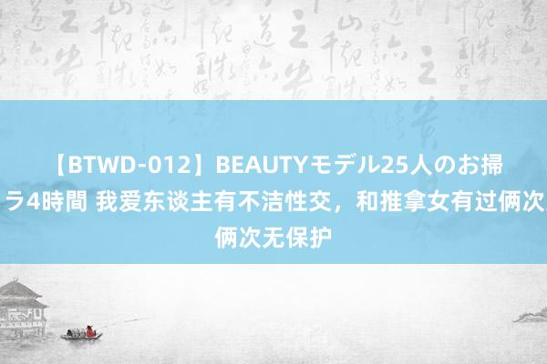 【BTWD-012】BEAUTYモデル25人のお掃除フェラ4時間 我爱东谈主有不洁性交，和推拿女有过俩次无保护