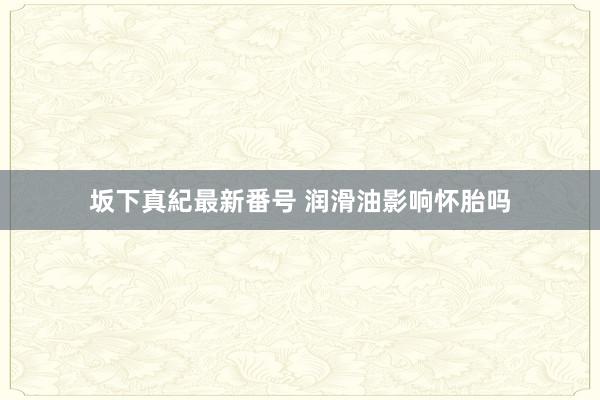 坂下真紀最新番号 润滑油影响怀胎吗