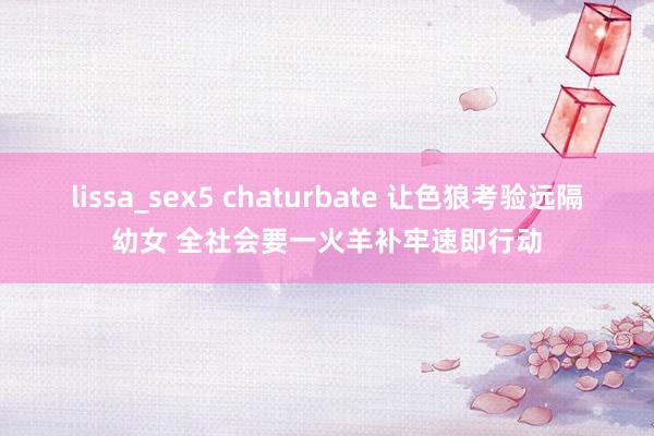 lissa_sex5 chaturbate 让色狼考验远隔幼女 全社会要一火羊补牢速即行动