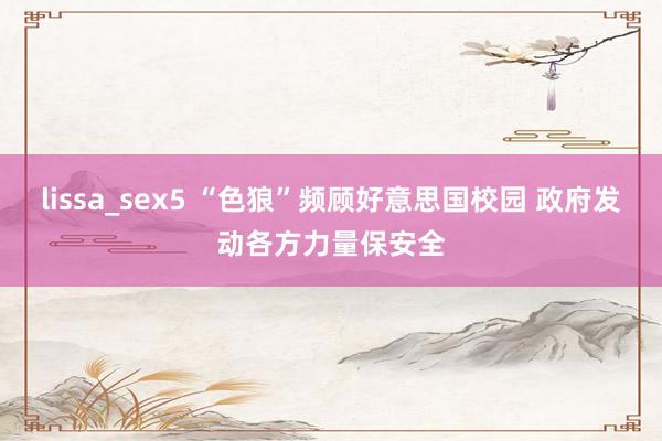 lissa_sex5 “色狼”频顾好意思国校园 政府发动各方力量保安全