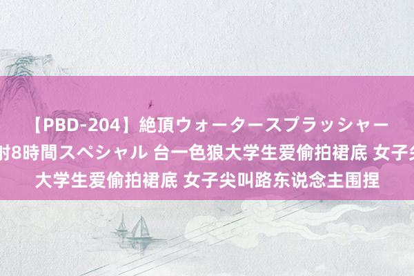 【PBD-204】絶頂ウォータースプラッシャー 放尿＆潮吹き大噴射8時間スペシャル 台一色狼大学生爱偷拍裙底 女子尖叫路东说念主围捏