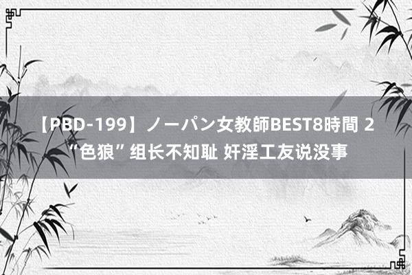 【PBD-199】ノーパン女教師BEST8時間 2 “色狼”组长不知耻 奸淫工友说没事