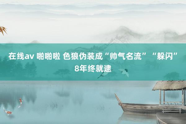 在线av 啪啪啦 色狼伪装成“帅气名流” “躲闪”8年终就逮