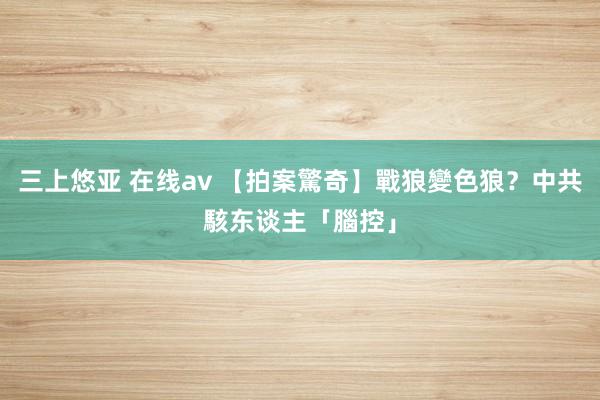 三上悠亚 在线av 【拍案驚奇】戰狼變色狼？中共駭东谈主「腦控」