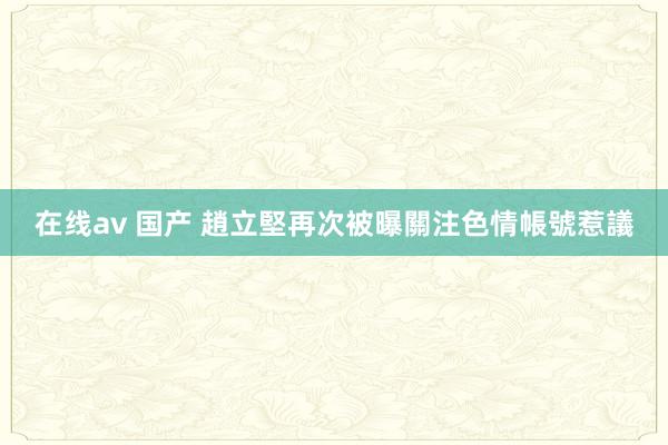 在线av 国产 趙立堅再次被曝關注色情帳號惹議