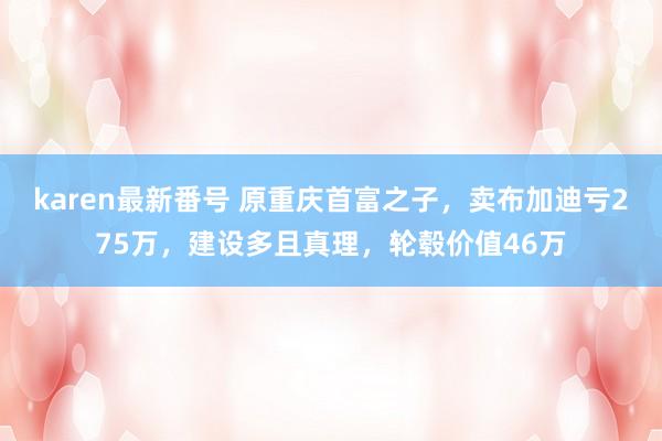 karen最新番号 原重庆首富之子，卖布加迪亏275万，建设多且真理，轮毂价值46万