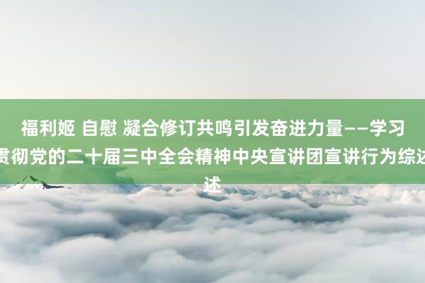 福利姬 自慰 凝合修订共鸣引发奋进力量——学习贯彻党的二十届三中全会精神中央宣讲团宣讲行为综述