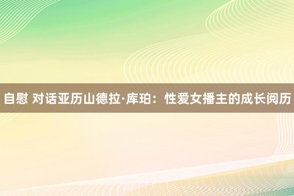 自慰 对话亚历山德拉·库珀：性爱女播主的成长阅历