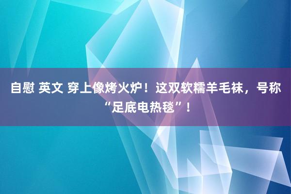 自慰 英文 穿上像烤火炉！这双软糯羊毛袜，号称“足底电热毯”！