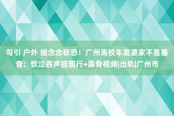 勾引 户外 细念念极恐！广州高校车震婆家不是善查：饮泣吞声捉现行+露骨视频|出轨|广州市