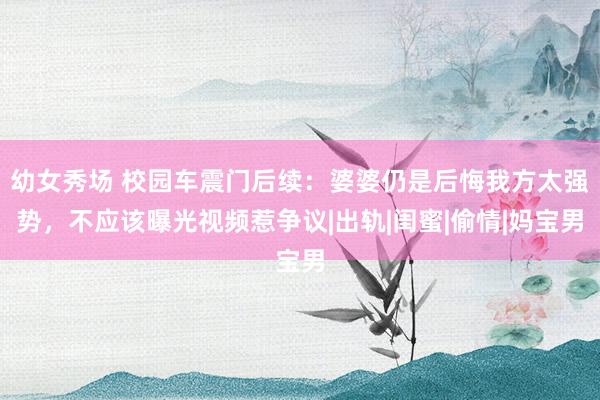 幼女秀场 校园车震门后续：婆婆仍是后悔我方太强势，不应该曝光视频惹争议|出轨|闺蜜|偷情|妈宝男