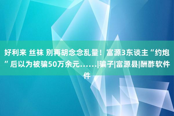 好利来 丝袜 别再胡念念乱量！富源3东谈主“约炮”后以为被骗50万余元……|骗子|富源县|酬酢软件