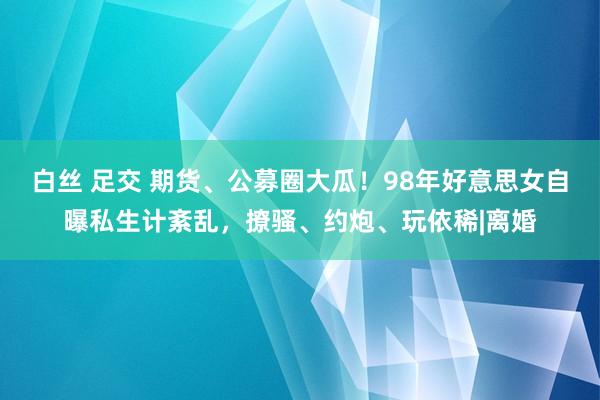 白丝 足交 期货、公募圈大瓜！98年好意思女自曝私生计紊乱，撩骚、约炮、玩依稀|离婚