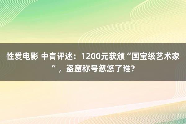 性爱电影 中青评述：1200元获颁“国宝级艺术家”，盗窟称号忽悠了谁？