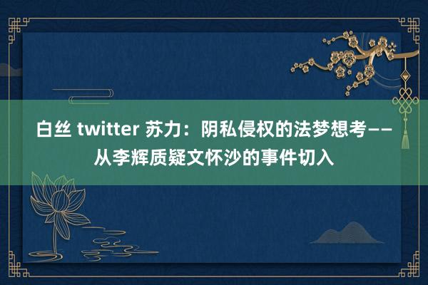 白丝 twitter 苏力：阴私侵权的法梦想考——从李辉质疑文怀沙的事件切入