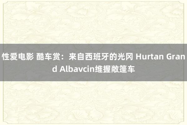 性爱电影 酷车赏：来自西班牙的光冈 Hurtan Grand Albavcin维握敞篷车