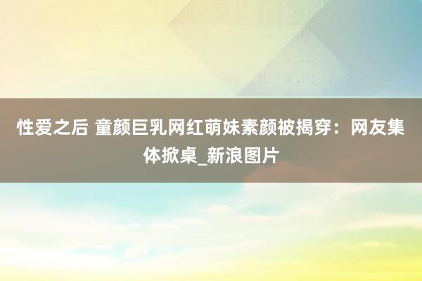 性爱之后 童颜巨乳网红萌妹素颜被揭穿：网友集体掀桌_新浪图片