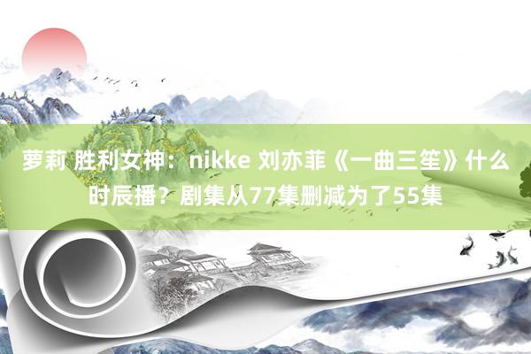 萝莉 胜利女神：nikke 刘亦菲《一曲三笙》什么时辰播？剧集从77集删减为了55集