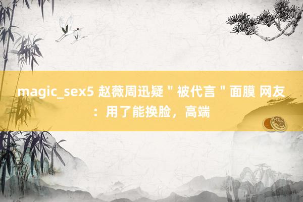 magic_sex5 赵薇周迅疑＂被代言＂面膜 网友：用了能换脸，高端