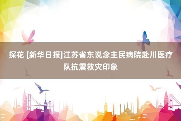 探花 [新华日报]江苏省东说念主民病院赴川医疗队抗震救灾印象