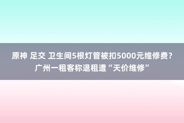 原神 足交 卫生间5根灯管被扣5000元维修费？广州一租客称退租遭“天价维修”