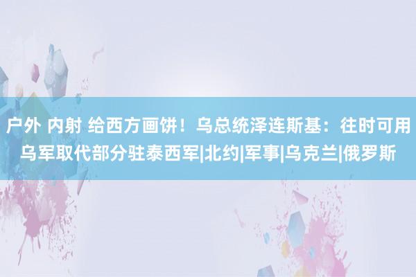 户外 内射 给西方画饼！乌总统泽连斯基：往时可用乌军取代部分驻泰西军|北约|军事|乌克兰|俄罗斯