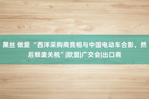 黑丝 做爱 “西洋采购商竞相与中国电动车合影，然后颓废关税”|欧盟|广交会|出口商