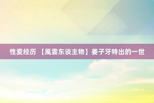 性爱经历 【風雲东谈主物】姜子牙特出的一世