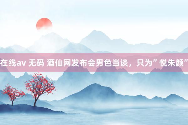 在线av 无码 酒仙网发布会男色当谈，只为”悦朱颜”