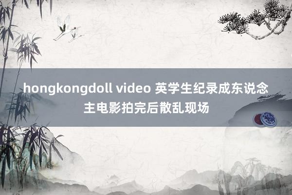 hongkongdoll video 英学生纪录成东说念主电影拍完后散乱现场