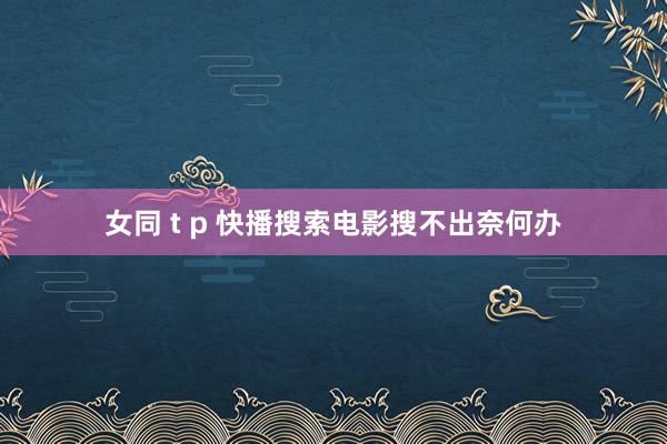 女同 t p 快播搜索电影搜不出奈何办