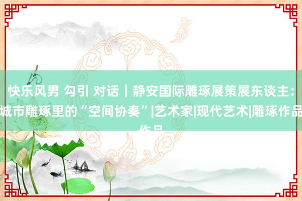 快乐风男 勾引 对话｜静安国际雕琢展策展东谈主：城市雕琢里的“空间协奏”|艺术家|现代艺术|雕琢作品