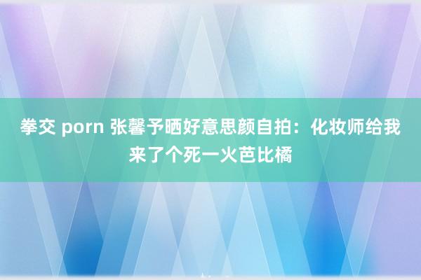 拳交 porn 张馨予晒好意思颜自拍：化妆师给我来了个死一火芭比橘