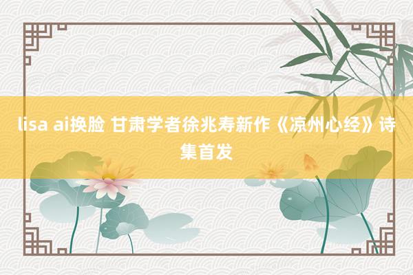 lisa ai换脸 甘肃学者徐兆寿新作《凉州心经》诗集首发