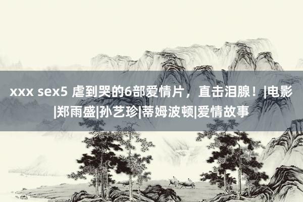 xxx sex5 虐到哭的6部爱情片，直击泪腺！|电影|郑雨盛|孙艺珍|蒂姆波顿|爱情故事