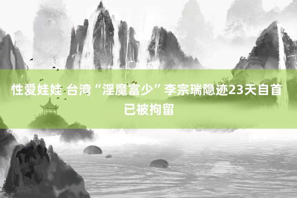 性爱娃娃 台湾“淫魔富少”李宗瑞隐迹23天自首 已被拘留