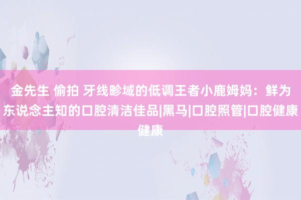 金先生 偷拍 牙线畛域的低调王者小鹿姆妈：鲜为东说念主知的口腔清洁佳品|黑马|口腔照管|口腔健康