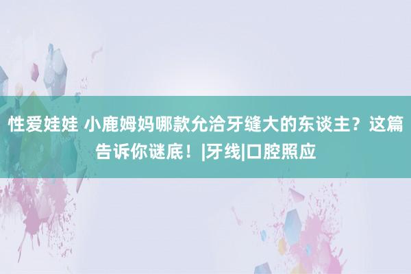 性爱娃娃 小鹿姆妈哪款允洽牙缝大的东谈主？这篇告诉你谜底！|牙线|口腔照应