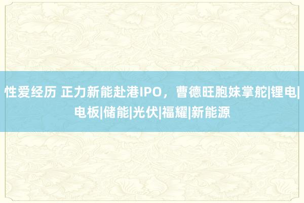 性爱经历 正力新能赴港IPO，曹德旺胞妹掌舵|锂电|电板|储能|光伏|福耀|新能源