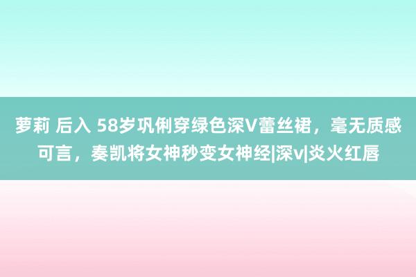 萝莉 后入 58岁巩俐穿绿色深V蕾丝裙，毫无质感可言，奏凯将女神秒变女神经|深v|炎火红唇