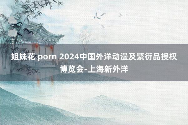 姐妹花 porn 2024中国外洋动漫及繁衍品授权博览会-上海新外洋