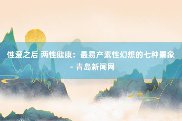 性爱之后 两性健康：最易产素性幻想的七种景象－青岛新闻网