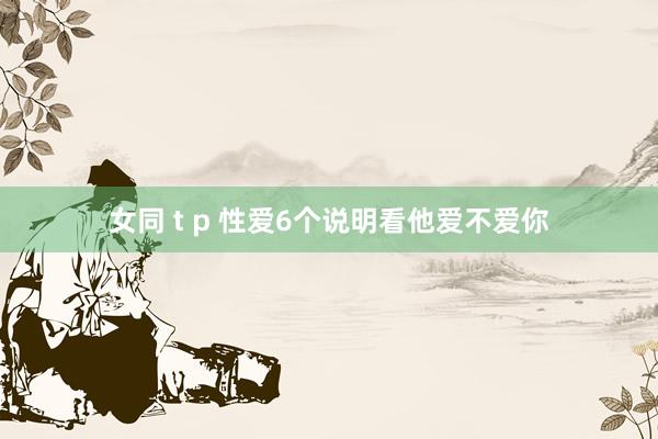 女同 t p 性爱6个说明看他爱不爱你