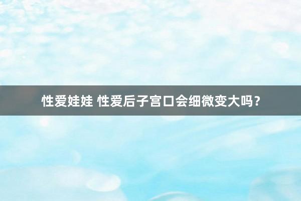 性爱娃娃 性爱后子宫口会细微变大吗？