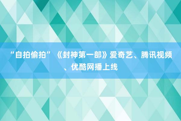 “自拍偷拍” 《封神第一部》爱奇艺、腾讯视频、优酷网播上线