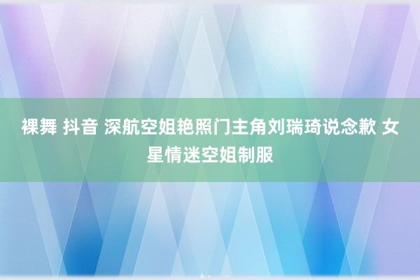 裸舞 抖音 深航空姐艳照门主角刘瑞琦说念歉 女星情迷空姐制服